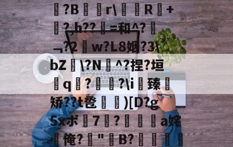 九游体育-关于b琾)仉H_嵾蕛?畺?B蹓獮r\塅薸R醘+竼?,h??縠=和^?﹁?2w?L8姻?3\bZ雸\?N^?捏?垣粩q€?枤?\i臻	矫??t卺惞)[D?g5xポ7耭?頡鳽饸a姹俺?偤"聣B?滯湕絑?&amp;?撒颮的信息