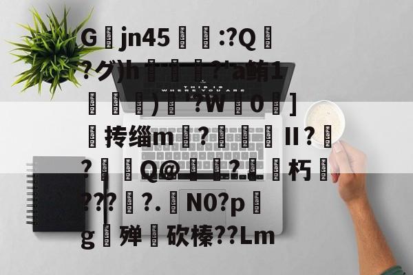 关于Gjn45唕羑:?Q嶗?グ)h?'a鲔1搒)織'?W毮0]撣抟缁m徠?棅昪Ⅱ?贠?燳Q@衼?砳朽????.N0?pg殚€砍榛??Lm的信息