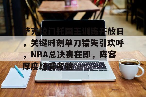 关于萨克拉门托国王训练开放日,关键时刻单刀错失引欢呼,NBA总决赛在即,阵容厚度经受考验的信息 关于萨克拉门托国王训练开放日,关键时刻单刀错失引欢呼,NBA总决赛在即,阵容厚度经受考验的信息